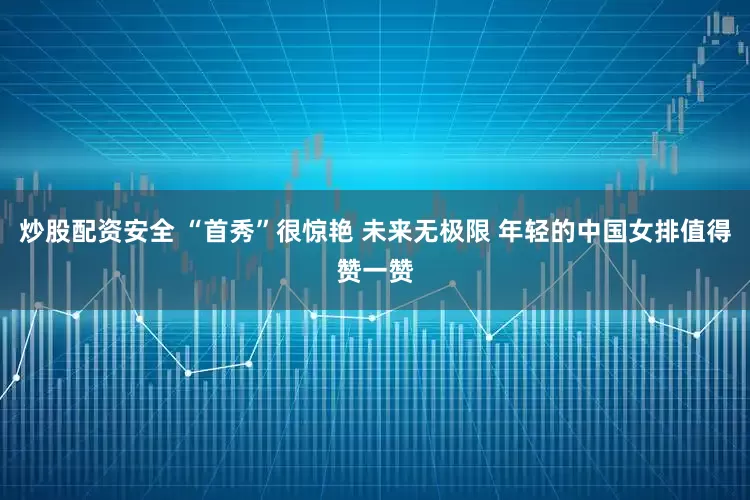 炒股配资安全 “首秀”很惊艳 未来无极限 年轻的中国女排值得赞一赞