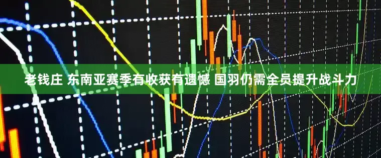老钱庄 东南亚赛季有收获有遗憾 国羽仍需全员提升战斗力