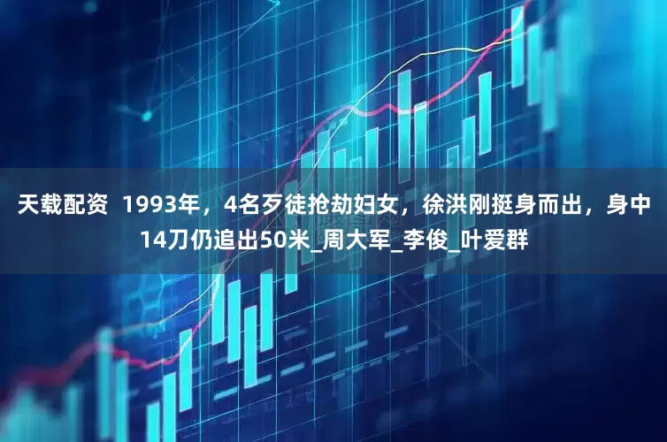 天载配资  1993年，4名歹徒抢劫妇女，徐洪刚挺身而出，身中14刀仍追出50米_周大军_李俊_叶爱群
