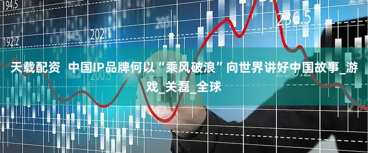 天载配资  中国IP品牌何以“乘风破浪”向世界讲好中国故事_游戏_关磊_全球