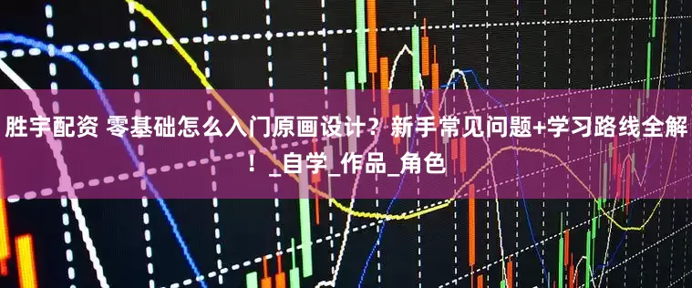 胜宇配资 零基础怎么入门原画设计？新手常见问题+学习路线全解！_自学_作品_角色