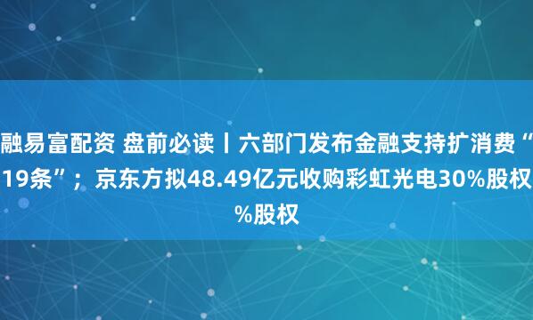 融易富配资 盘前必读丨六部门发布金融支持扩消费“19条”；京东方拟48.49亿元收购彩虹光电30%股权