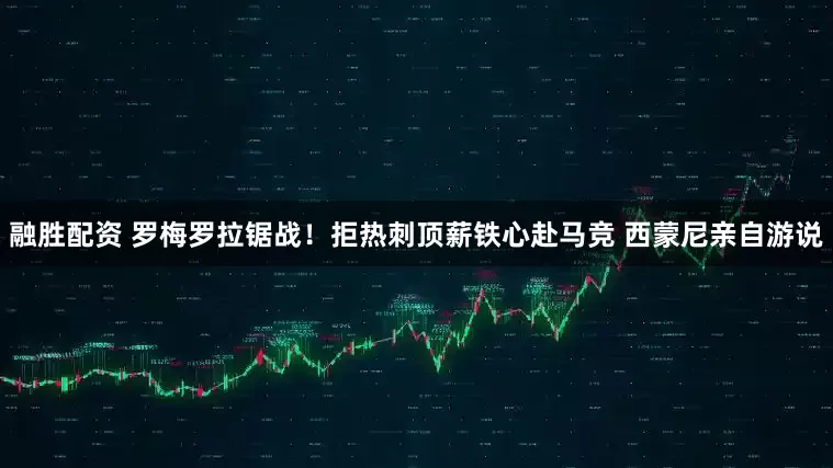 融胜配资 罗梅罗拉锯战！拒热刺顶薪铁心赴马竞 西蒙尼亲自游说