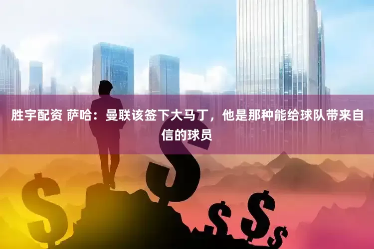 胜宇配资 萨哈：曼联该签下大马丁，他是那种能给球队带来自信的球员