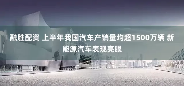 融胜配资 上半年我国汽车产销量均超1500万辆 新能源汽车表现亮眼