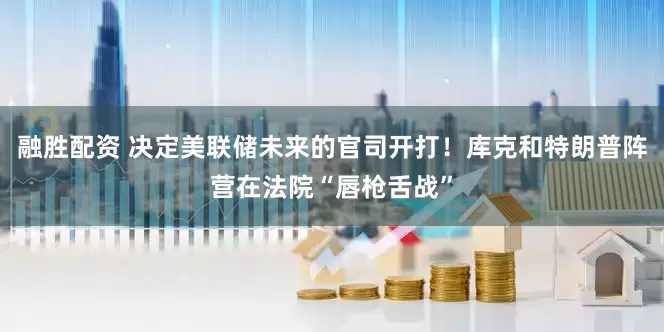 融胜配资 决定美联储未来的官司开打！库克和特朗普阵营在法院“唇枪舌战”