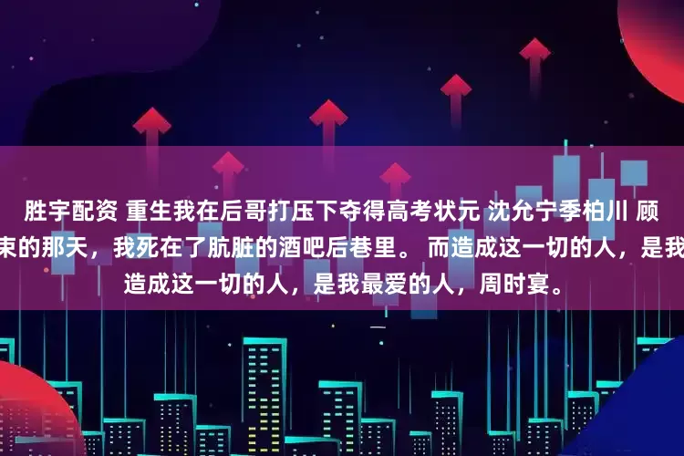 胜宇配资 重生我在后哥打压下夺得高考状元 沈允宁季柏川 顾颜夕傅景尧 高考结束的那天，我死在了肮脏的酒吧后巷里。 而造成这一切的人，是我最爱的人，周时宴。